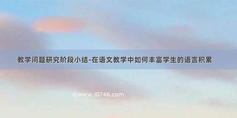 教学问题研究阶段小结-在语文教学中如何丰富学生的语言积累