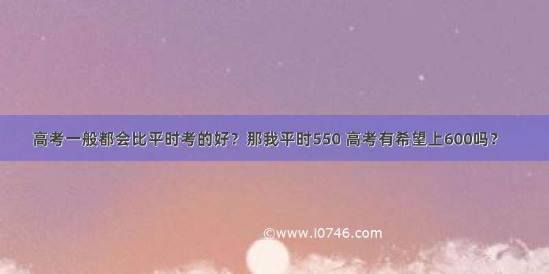 高考一般都会比平时考的好？那我平时550 高考有希望上600吗？