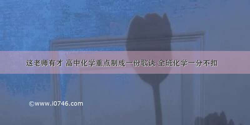 这老师有才 高中化学重点制成一份歌诀 全班化学一分不扣