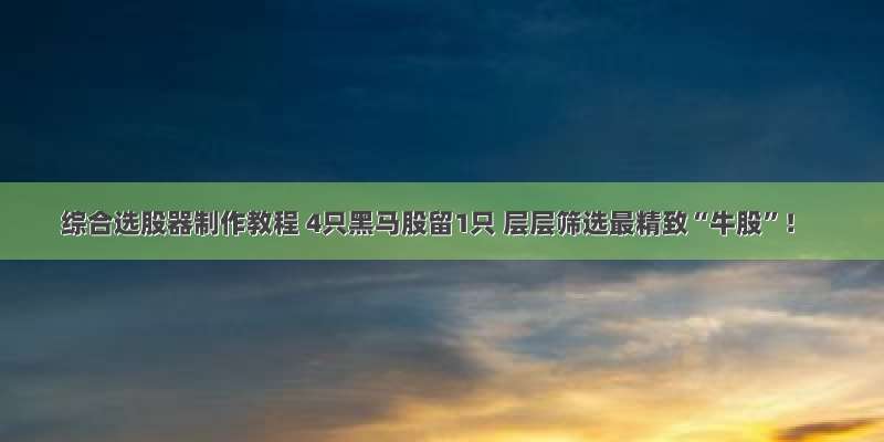 综合选股器制作教程 4只黑马股留1只 层层筛选最精致“牛股”！