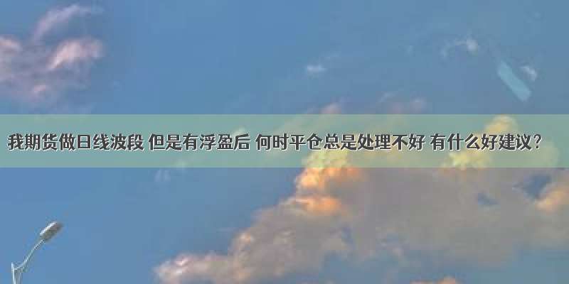 我期货做日线波段 但是有浮盈后 何时平仓总是处理不好 有什么好建议？