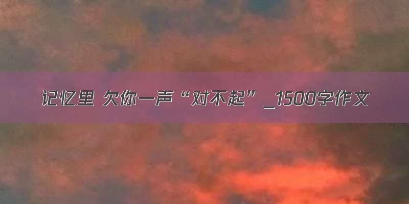 记忆里 欠你一声“对不起”_1500字作文