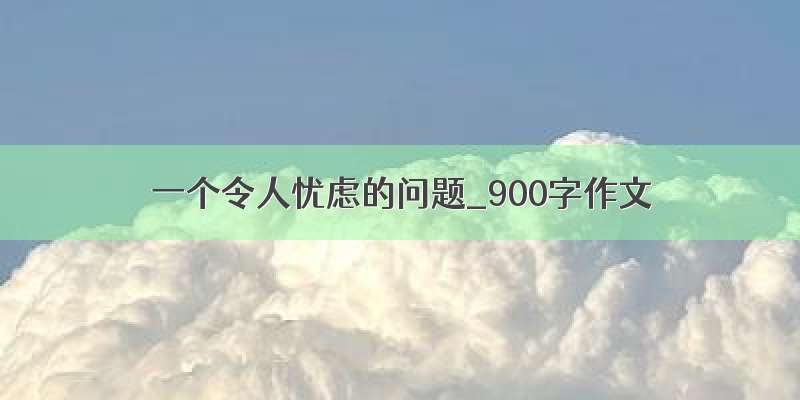 一个令人忧虑的问题_900字作文