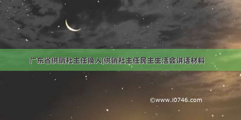 广东省供销社主任换人|供销社主任民主生活会讲话材料