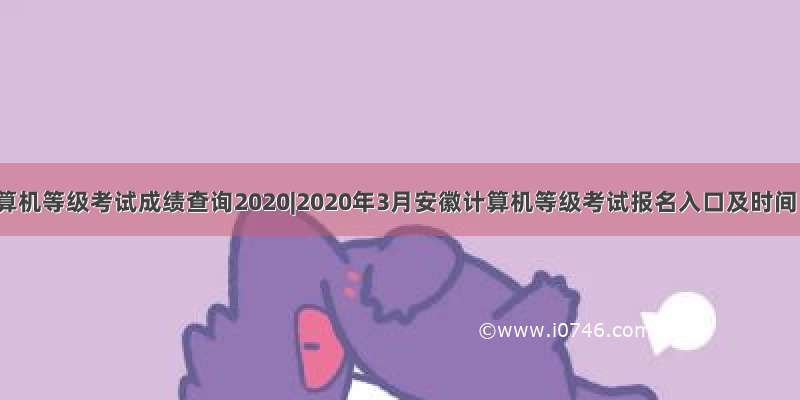 计算机等级考试成绩查询2020|2020年3月安徽计算机等级考试报名入口及时间