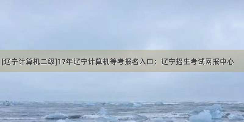 [辽宁计算机二级]17年辽宁计算机等考报名入口：辽宁招生考试网报中心