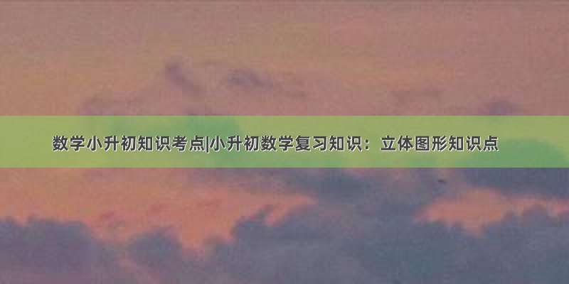 数学小升初知识考点|小升初数学复习知识：立体图形知识点