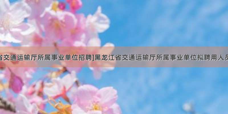 [黑龙江省交通运输厅所属事业单位招聘]黑龙江省交通运输厅所属事业单位拟聘用人员公示