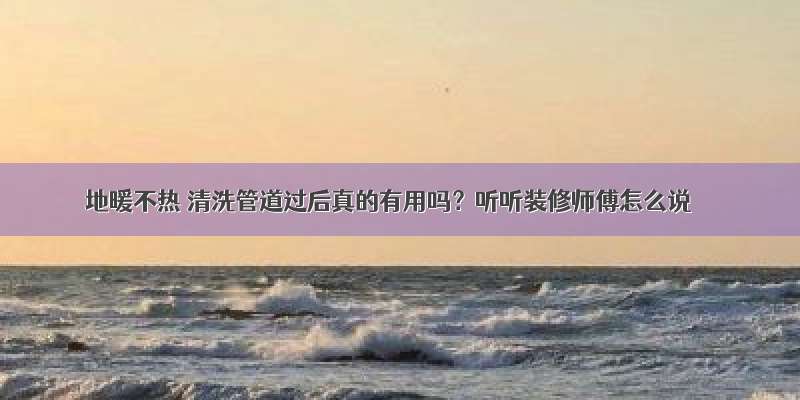 地暖不热 清洗管道过后真的有用吗？听听装修师傅怎么说