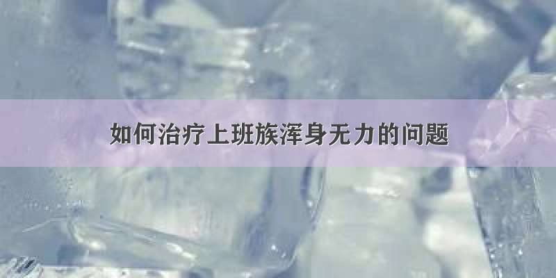 如何治疗上班族浑身无力的问题