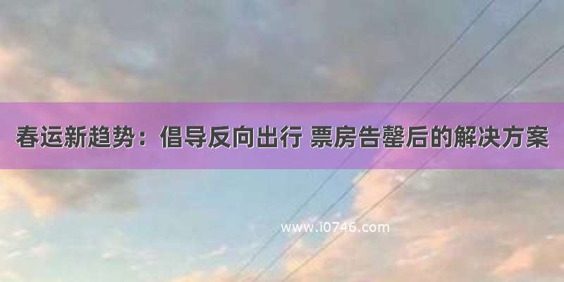 春运新趋势：倡导反向出行 票房告罄后的解决方案