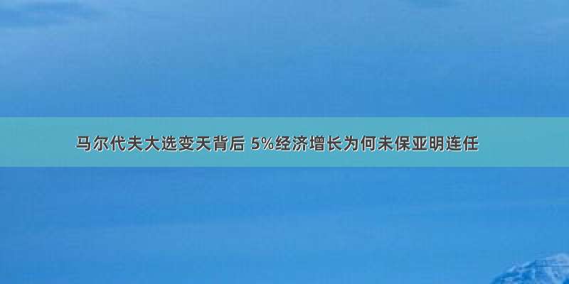 马尔代夫大选变天背后 5%经济增长为何未保亚明连任