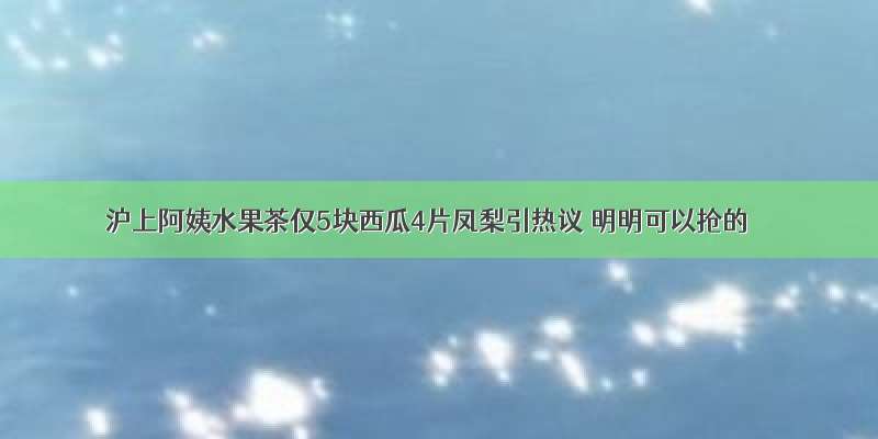 沪上阿姨水果茶仅5块西瓜4片凤梨引热议 明明可以抢的