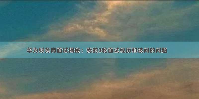 华为财务岗面试揭秘：我的3轮面试经历和被问的问题