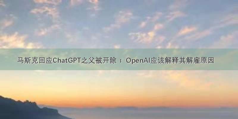 马斯克回应ChatGPT之父被开除 ：OpenAI应该解释其解雇原因