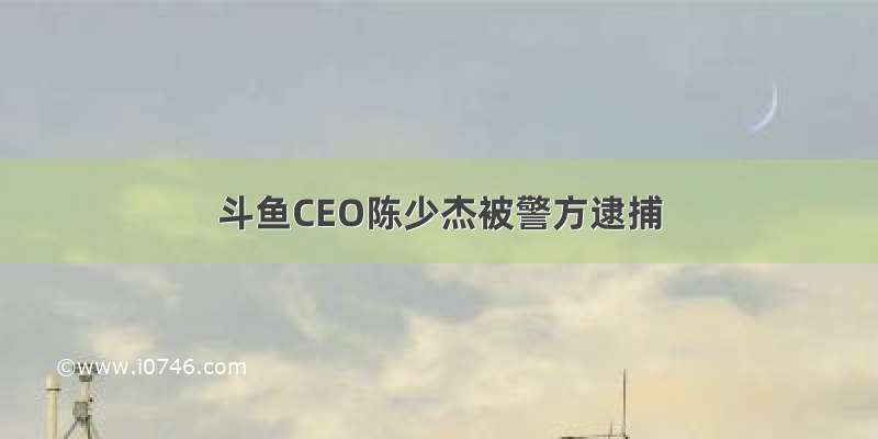 斗鱼CEO陈少杰被警方逮捕