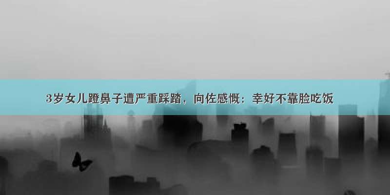 3岁女儿蹬鼻子遭严重踩踏，向佐感慨：幸好不靠脸吃饭