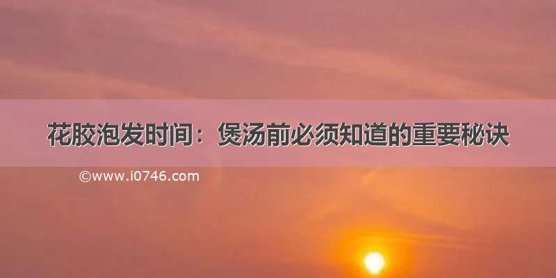 花胶泡发时间：煲汤前必须知道的重要秘诀