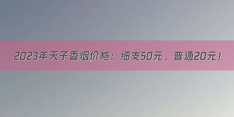 2023年天子香烟价格：细支50元，普通20元！