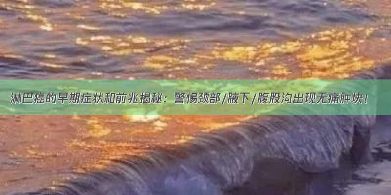 淋巴癌的早期症状和前兆揭秘：警惕颈部/腋下/腹股沟出现无痛肿块！