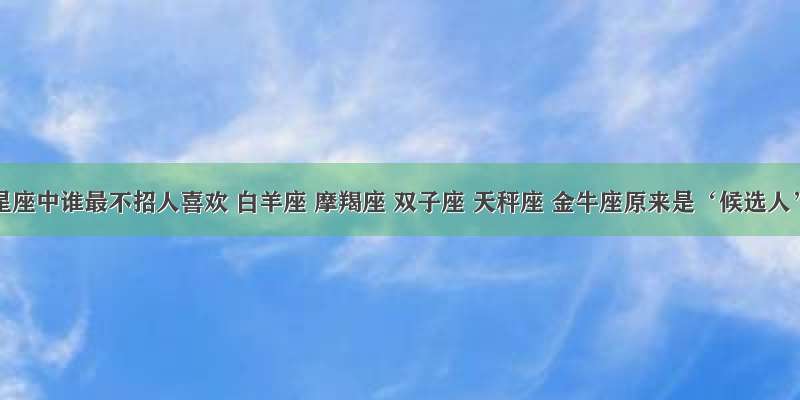 十二星座中谁最不招人喜欢 白羊座 摩羯座 双子座 天秤座 金牛座原来是‘候选人’？