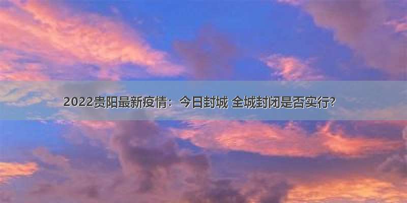 2022贵阳最新疫情：今日封城 全城封闭是否实行？