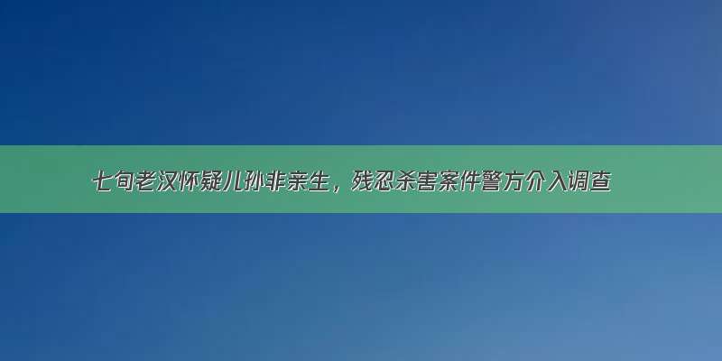 七旬老汉怀疑儿孙非亲生，残忍杀害案件警方介入调查