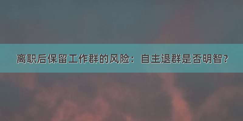 离职后保留工作群的风险：自主退群是否明智？