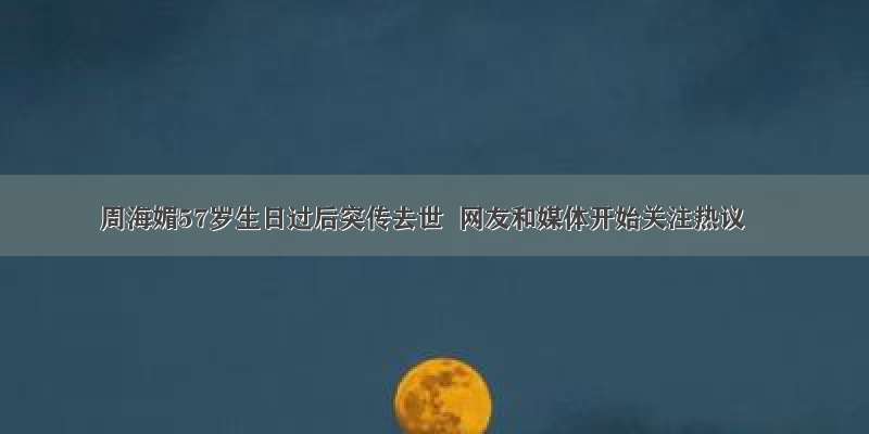 周海媚57岁生日过后突传去世  网友和媒体开始关注热议