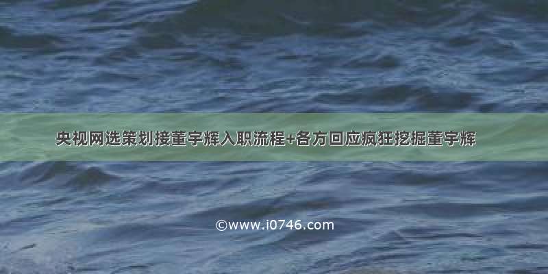 央视网选策划接董宇辉入职流程+各方回应疯狂挖掘董宇辉