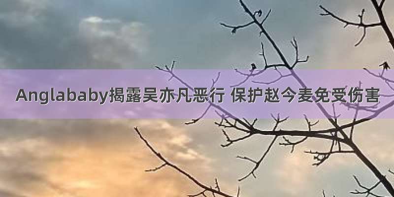 Anglababy揭露吴亦凡恶行 保护赵今麦免受伤害