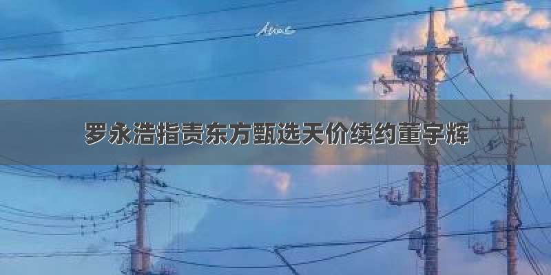 罗永浩指责东方甄选天价续约董宇辉