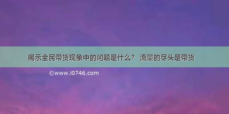 揭示全民带货现象中的问题是什么？ 流量的尽头是带货