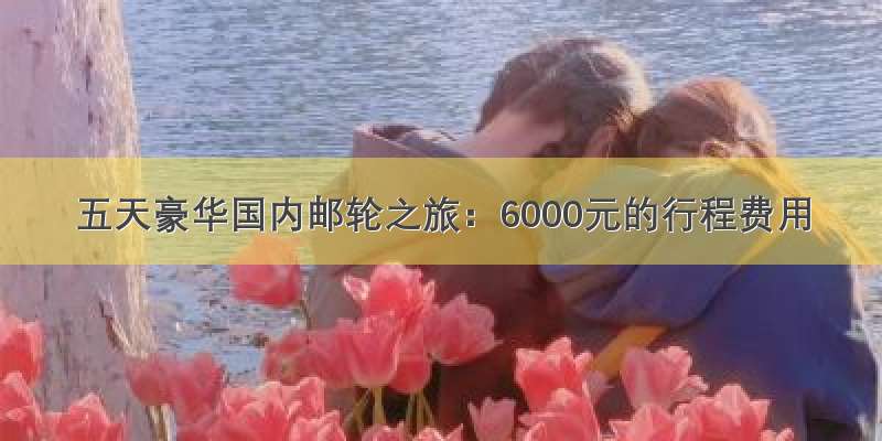 五天豪华国内邮轮之旅：6000元的行程费用