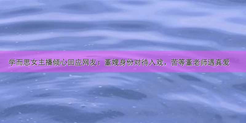 学而思女主播倾心回应网友：董嫂身份对待入戏，苦等董老师遇真爱