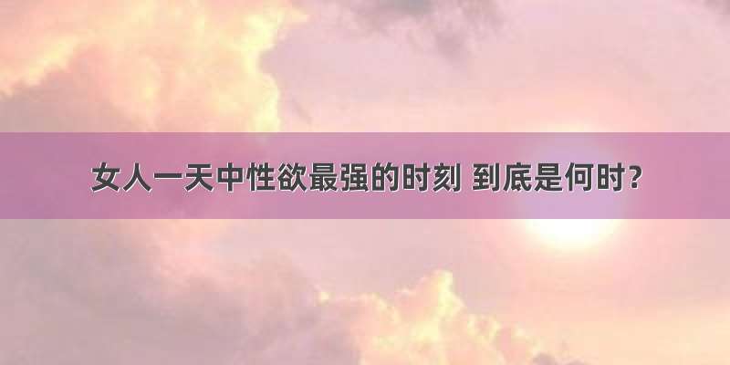 女人一天中性欲最强的时刻 到底是何时？