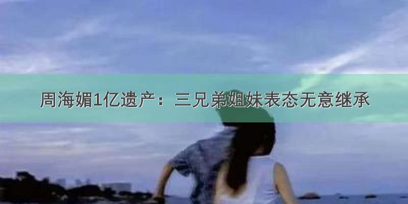 周海媚1亿遗产：三兄弟姐妹表态无意继承