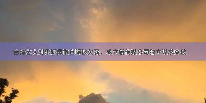 台湾艺人刘乐妍勇敢自曝被欠薪，成立新传媒公司独立谋求突破