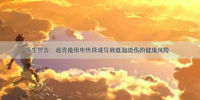 医生警告：通宵使用电热毯或导致低温烫伤的健康风险