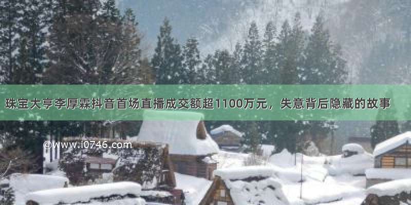 珠宝大亨李厚霖抖音首场直播成交额超1100万元，失意背后隐藏的故事