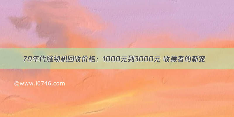 70年代缝纫机回收价格：1000元到3000元 收藏者的新宠