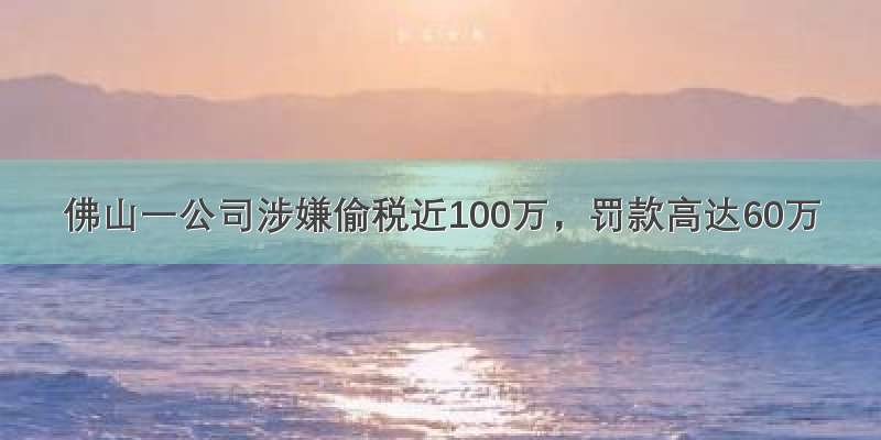 佛山一公司涉嫌偷税近100万，罚款高达60万