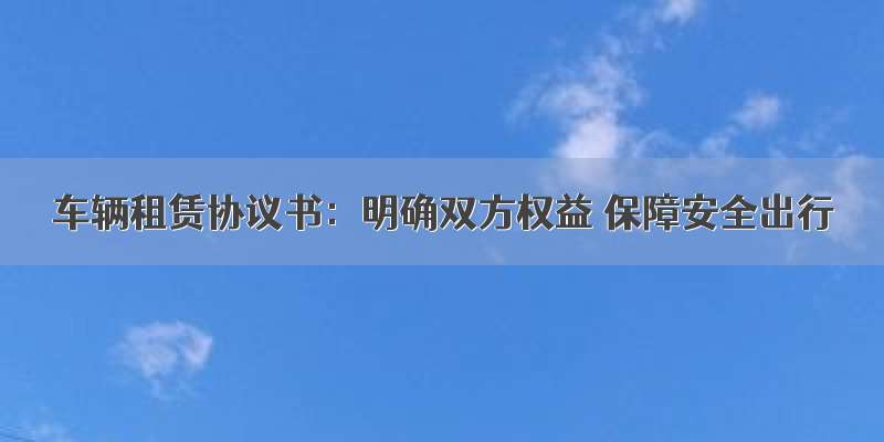 车辆租赁协议书：明确双方权益 保障安全出行