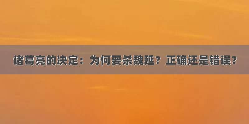 诸葛亮的决定：为何要杀魏延？正确还是错误？