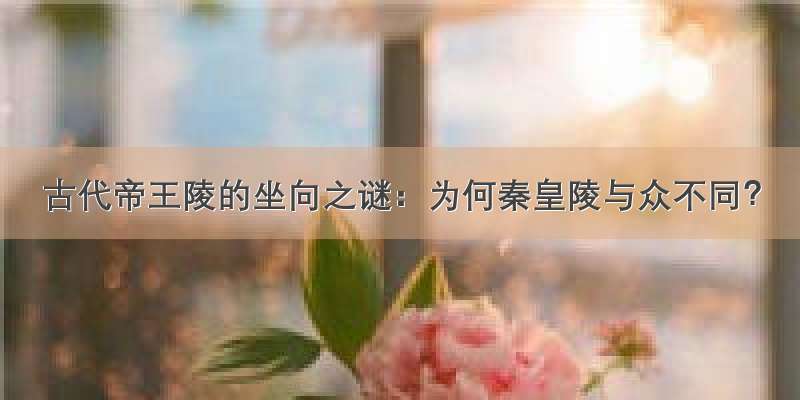 古代帝王陵的坐向之谜：为何秦皇陵与众不同？