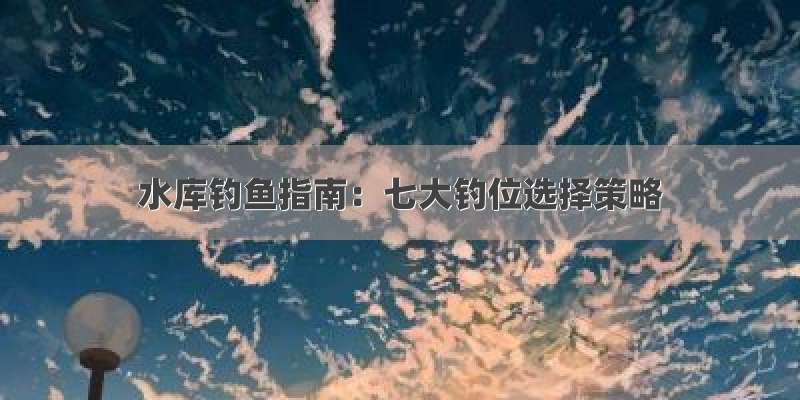 水库钓鱼指南：七大钓位选择策略