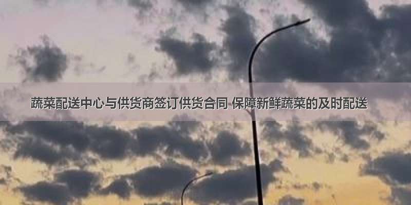 蔬菜配送中心与供货商签订供货合同 保障新鲜蔬菜的及时配送