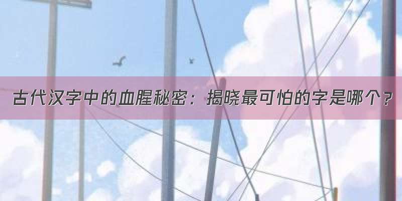 古代汉字中的血腥秘密：揭晓最可怕的字是哪个？