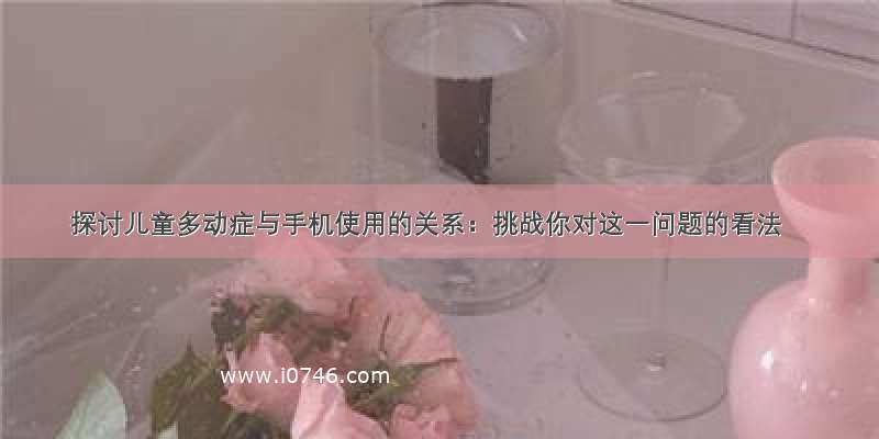 探讨儿童多动症与手机使用的关系：挑战你对这一问题的看法