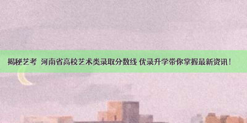 揭秘艺考｜河南省高校艺术类录取分数线 优录升学带你掌握最新资讯！